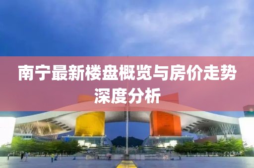 南宁最新楼盘概览与房价走势深度分析
