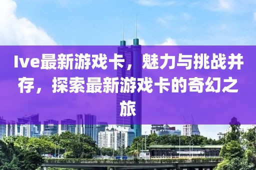 Ive最新游戏卡，魅力与挑战并存，探索最新游戏卡的奇幻之旅