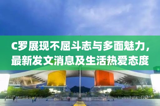 C罗展现不屈斗志与多面魅力，最新发文消息及生活热爱态度