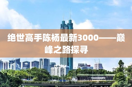 绝世高手陈杨最新3000——巅峰之路探寻