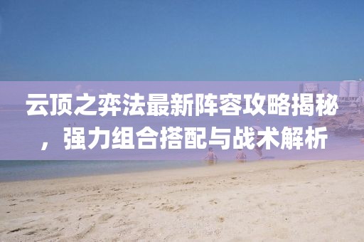 云顶之弈法最新阵容攻略揭秘，强力组合搭配与战术解析