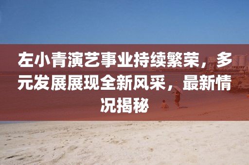 左小青演艺事业持续繁荣，多元发展展现全新风采，最新情况揭秘