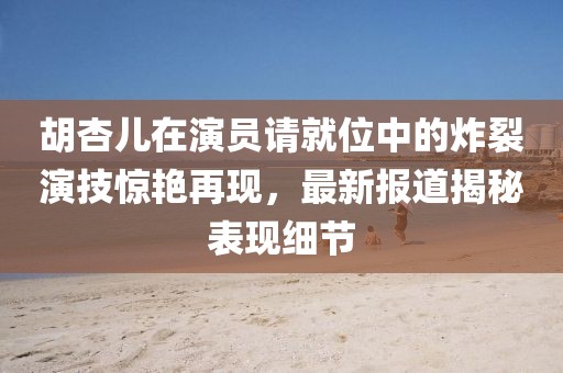 胡杏儿在演员请就位中的炸裂演技惊艳再现，最新报道揭秘表现细节