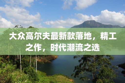 大众高尔夫最新款落地，精工之作，时代潮流之选