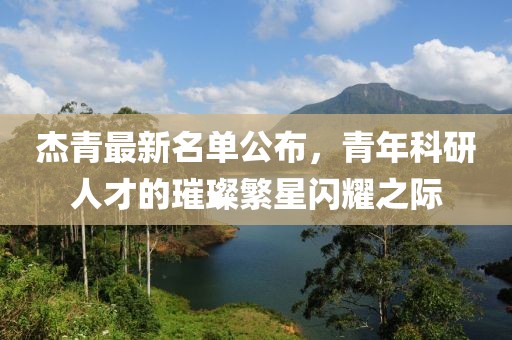 杰青最新名单公布，青年科研人才的璀璨繁星闪耀之际