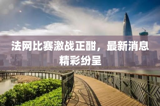 法网比赛激战正酣，最新消息精彩纷呈