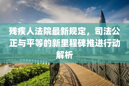 残疾人法院最新规定，司法公正与平等的新里程碑推进行动解析