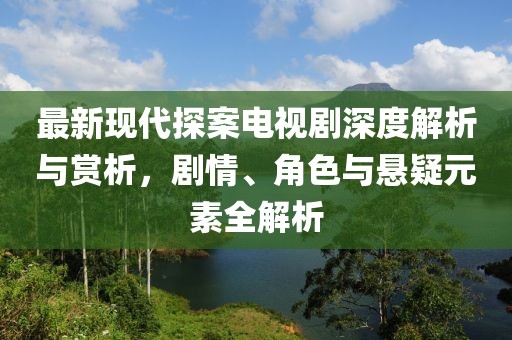 最新现代探案电视剧深度解析与赏析，剧情、角色与悬疑元素全解析