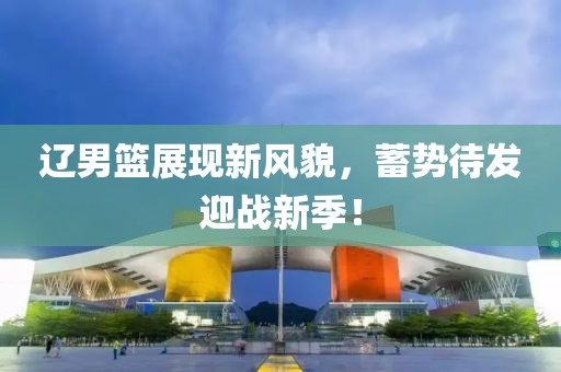 辽男篮展现新风貌，蓄势待发迎战新季！