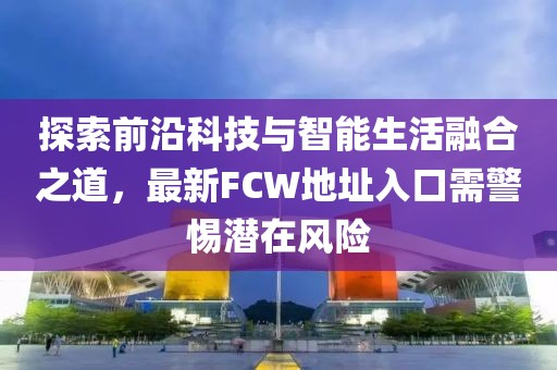 探索前沿科技与智能生活融合之道，最新FCW地址入口需警惕潜在风险