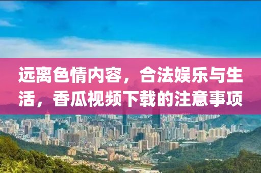 远离色情内容，合法娱乐与生活，香瓜视频下载的注意事项