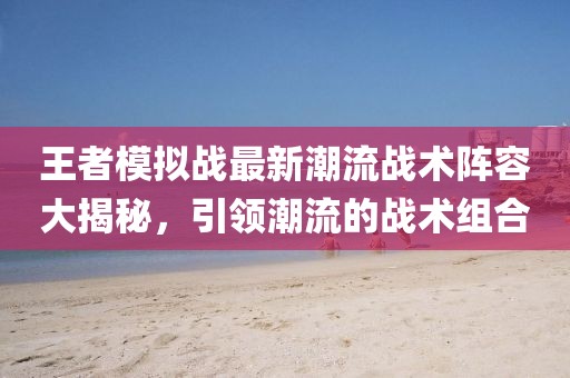 王者模拟战最新潮流战术阵容大揭秘，引领潮流的战术组合