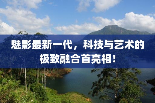 魅影最新一代，科技与艺术的极致融合首亮相！