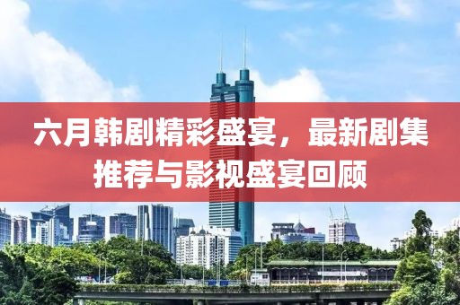 六月韩剧精彩盛宴，最新剧集推荐与影视盛宴回顾