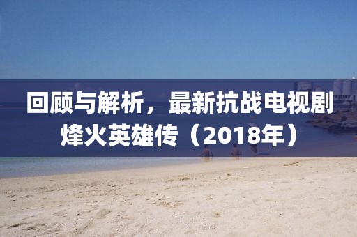 回顾与解析，最新抗战电视剧烽火英雄传（2018年）