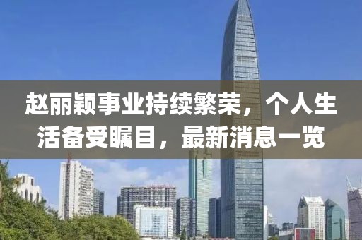 赵丽颖事业持续繁荣，个人生活备受瞩目，最新消息一览