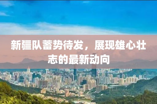 新疆队蓄势待发，展现雄心壮志的最新动向