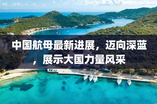 中国航母最新进展，迈向深蓝，展示大国力量风采
