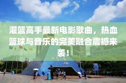 灌篮高手最新电影歌曲，热血篮球与音乐的完美融合震撼来袭！