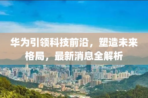 华为引领科技前沿，塑造未来格局，最新消息全解析