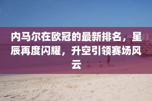内马尔在欧冠的最新排名，星辰再度闪耀，升空引领赛场风云