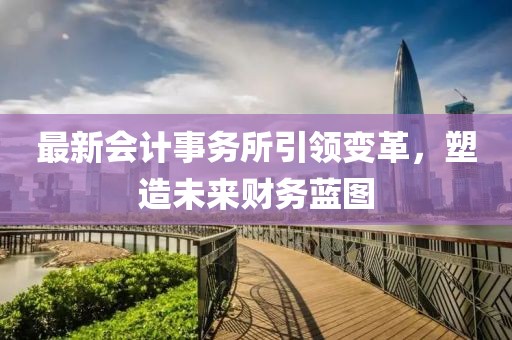 最新会计事务所引领变革，塑造未来财务蓝图