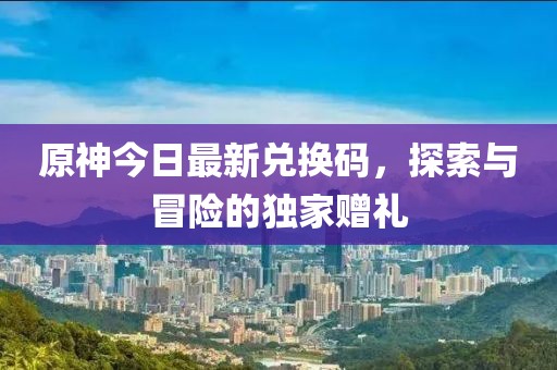 原神今日最新兑换码，探索与冒险的独家赠礼