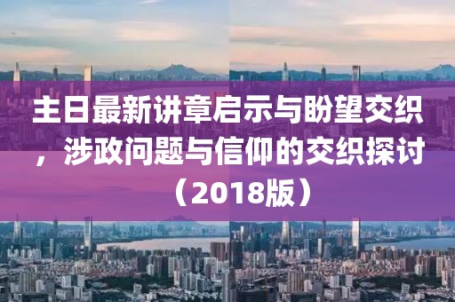 主日最新讲章启示与盼望交织，涉政问题与信仰的交织探讨（2018版）