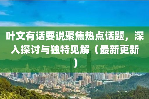 叶文有话要说聚焦热点话题，深入探讨与独特见解（最新更新）