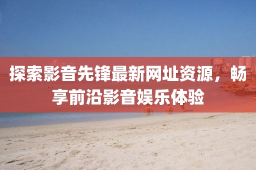 探索影音先锋最新网址资源，畅享前沿影音娱乐体验