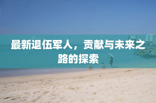 最新退伍军人，贡献与未来之路的探索