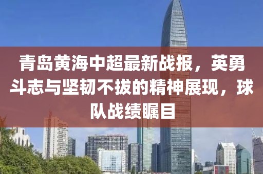 青岛黄海中超最新战报，英勇斗志与坚韧不拔的精神展现，球队战绩瞩目