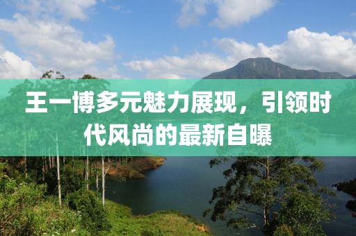 王一博多元魅力展现，引领时代风尚的最新自曝