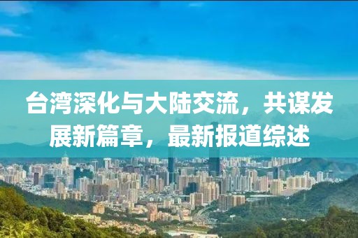 台湾深化与大陆交流，共谋发展新篇章，最新报道综述