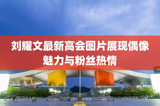 刘耀文最新高会图片展现偶像魅力与粉丝热情