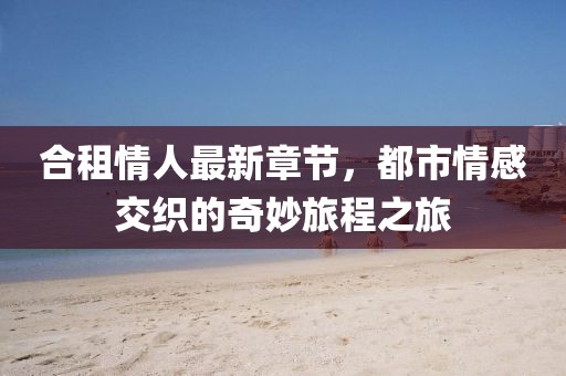 合租情人最新章节，都市情感交织的奇妙旅程之旅