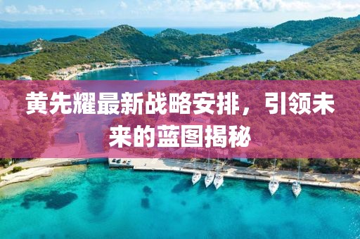 黄先耀最新战略安排，引领未来的蓝图揭秘