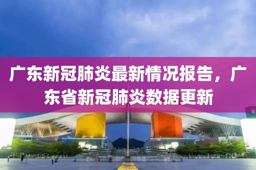广东新冠肺炎最新情况报告，广东省新冠肺炎数据更新