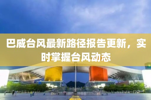 巴威台风最新路径报告更新，实时掌握台风动态