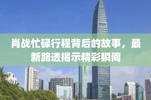 肖战忙碌行程背后的故事，最新路透揭示精彩瞬间