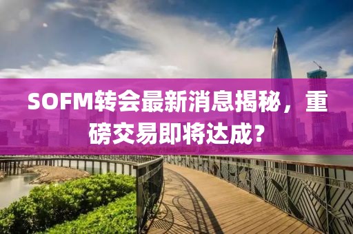 SOFM转会最新消息揭秘，重磅交易即将达成？