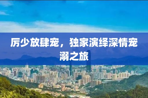 厉少放肆宠，独家演绎深情宠溺之旅