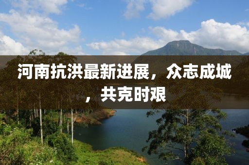 河南抗洪最新进展，众志成城，共克时艰