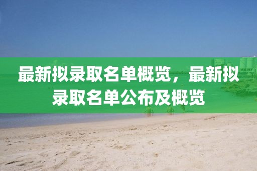最新拟录取名单概览，最新拟录取名单公布及概览