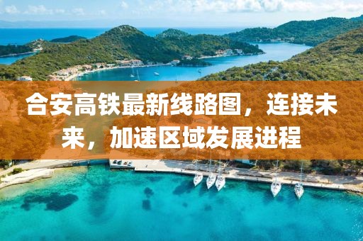 合安高铁最新线路图，连接未来，加速区域发展进程