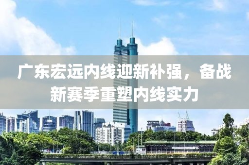 广东宏远内线迎新补强，备战新赛季重塑内线实力