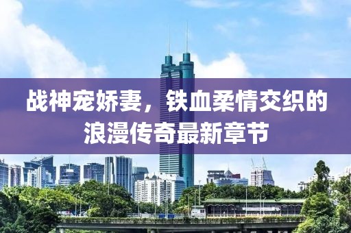 战神宠娇妻，铁血柔情交织的浪漫传奇最新章节