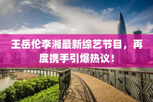 王岳伦李湘最新综艺节目，再度携手引爆热议！