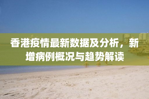 香港疫情最新数据及分析，新增病例概况与趋势解读