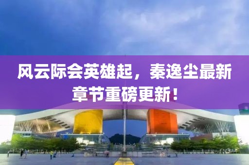 风云际会英雄起，秦逸尘最新章节重磅更新！